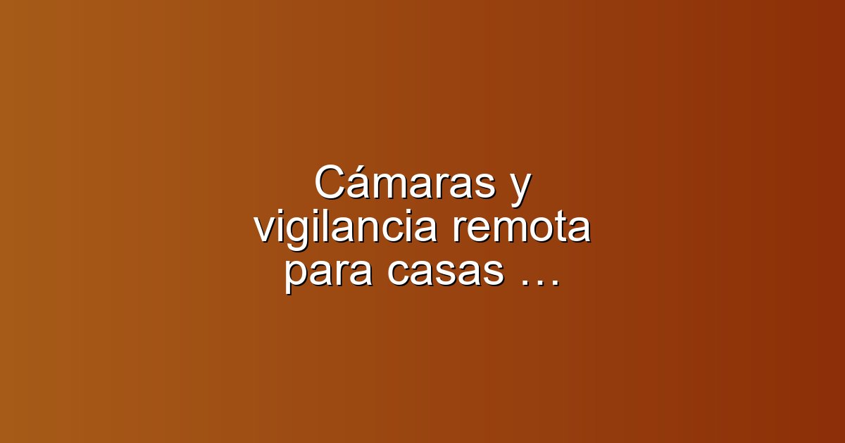 Cámaras y vigilancia remota para casas vacías: cómo elegir y actuar